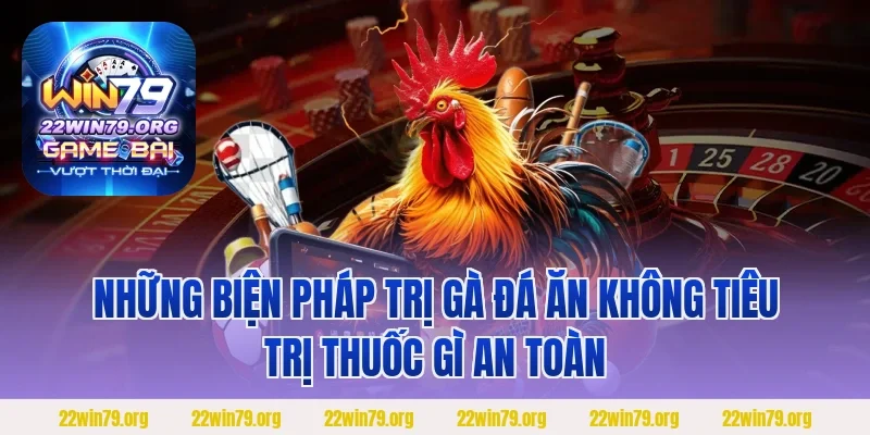 Những biện pháp trị gà đá ăn không tiêu trị thuốc gì an toàn
